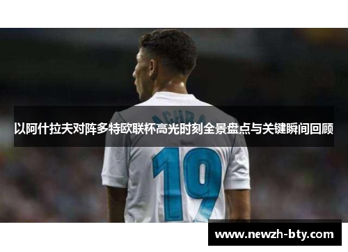 以阿什拉夫对阵多特欧联杯高光时刻全景盘点与关键瞬间回顾