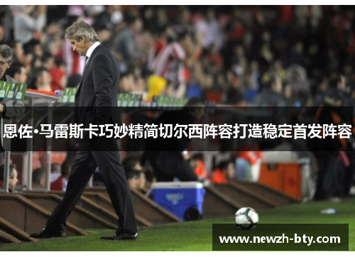 恩佐·马雷斯卡巧妙精简切尔西阵容打造稳定首发阵容