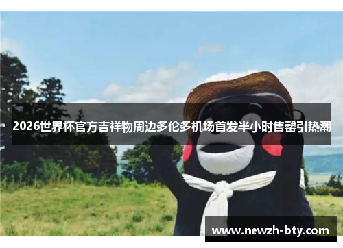 2026世界杯官方吉祥物周边多伦多机场首发半小时售罄引热潮 2026世界杯官方吉祥物周边多伦多机场首发半小时售罄引热潮