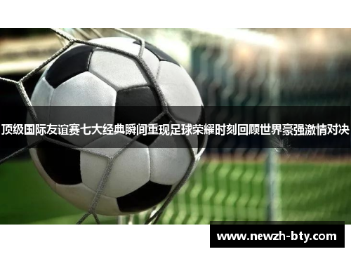 顶级国际友谊赛七大经典瞬间重现足球荣耀时刻回顾世界豪强激情对决