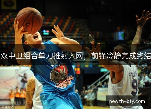 双中卫组合单刀推射入网,前锋冷静完成终结 双中卫组合单刀推射入网,前锋冷静完成终结